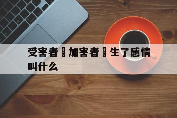 受害者對加害者產生了感情叫什么(受害者对加害者产生了感情叫什么效应)